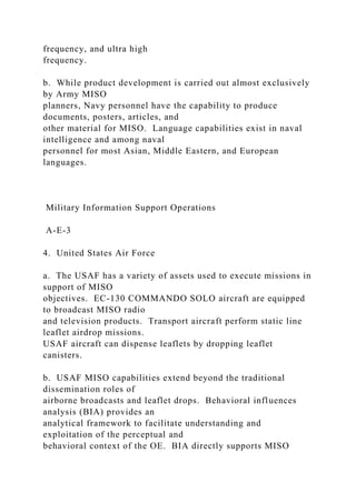 frequency, and ultra high
frequency.
b. While product development is carried out almost exclusively
by Army MISO
planners, Navy personnel have the capability to produce
documents, posters, articles, and
other material for MISO. Language capabilities exist in naval
intelligence and among naval
personnel for most Asian, Middle Eastern, and European
languages.
Military Information Support Operations
A-E-3
4. United States Air Force
a. The USAF has a variety of assets used to execute missions in
support of MISO
objectives. EC-130 COMMANDO SOLO aircraft are equipped
to broadcast MISO radio
and television products. Transport aircraft perform static line
leaflet airdrop missions.
USAF aircraft can dispense leaflets by dropping leaflet
canisters.
b. USAF MISO capabilities extend beyond the traditional
dissemination roles of
airborne broadcasts and leaflet drops. Behavioral influences
analysis (BIA) provides an
analytical framework to facilitate understanding and
exploitation of the perceptual and
behavioral context of the OE. BIA directly supports MISO
 