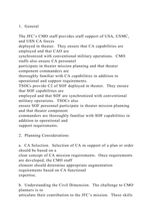 1. General
The JFC’s CMO staff provides staff support of USA, USMC,
and USN CA forces
deployed in theater. They ensure that CA capabilities are
employed and that CAO are
synchronized with conventional military operations. CMO
staffs also ensure CA personnel
participate in theater mission planning and that theater
component commanders are
thoroughly familiar with CA capabilities in addition to
operational and support requirements.
TSOCs provide C2 of SOF deployed in theater. They ensure
that SOF capabilities are
employed and that SOF are synchronized with conventional
military operations. TSOCs also
ensure SOF personnel participate in theater mission planning
and that theater component
commanders are thoroughly familiar with SOF capabilities in
addition to operational and
support requirements.
2. Planning Considerations
a. CA Selection. Selection of CA in support of a plan or order
should be based on a
clear concept of CA mission requirements. Once requirements
are developed, the CMO staff
element should determine appropriate augmentation
requirements based on CA functional
expertise.
b. Understanding the Civil Dimension. The challenge to CMO
planners is to
articulate their contribution to the JFC’s mission. These skills
 