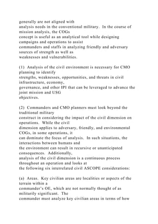 generally are not aligned with
analysis needs in the conventional military. In the course of
mission analysis, the COGs
concept is useful as an analytical tool while designing
campaigns and operations to assist
commanders and staffs in analyzing friendly and adversary
sources of strength as well as
weaknesses and vulnerabilities.
(1) Analysis of the civil environment is necessary for CMO
planning to identify
strengths, weaknesses, opportunities, and threats in civil
infrastructure, economy,
governance, and other IPI that can be leveraged to advance the
joint mission and USG
objectives.
(2) Commanders and CMO planners must look beyond the
traditional military
construct in considering the impact of the civil dimension on
operations. While the civil
dimension applies to adversary, friendly, and environmental
COGs, in some operations, it
can dominate the focus of analysis. In such situations, the
interactions between humans and
the environment can result in recursive or unanticipated
consequences. Additionally,
analysis of the civil dimension is a continuous process
throughout an operation and looks at
the following six interrelated civil ASCOPE considerations:
(a) Areas. Key civilian areas are localities or aspects of the
terrain within a
commander’s OE, which are not normally thought of as
militarily significant. The
commander must analyze key civilian areas in terms of how
 