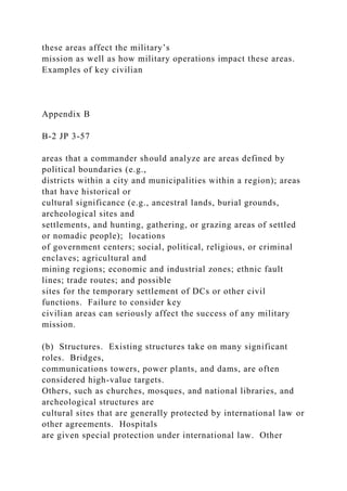 these areas affect the military’s
mission as well as how military operations impact these areas.
Examples of key civilian
Appendix B
B-2 JP 3-57
areas that a commander should analyze are areas defined by
political boundaries (e.g.,
districts within a city and municipalities within a region); areas
that have historical or
cultural significance (e.g., ancestral lands, burial grounds,
archeological sites and
settlements, and hunting, gathering, or grazing areas of settled
or nomadic people); locations
of government centers; social, political, religious, or criminal
enclaves; agricultural and
mining regions; economic and industrial zones; ethnic fault
lines; trade routes; and possible
sites for the temporary settlement of DCs or other civil
functions. Failure to consider key
civilian areas can seriously affect the success of any military
mission.
(b) Structures. Existing structures take on many significant
roles. Bridges,
communications towers, power plants, and dams, are often
considered high-value targets.
Others, such as churches, mosques, and national libraries, and
archeological structures are
cultural sites that are generally protected by international law or
other agreements. Hospitals
are given special protection under international law. Other
 