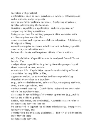 facilities with practical
applications, such as jails, warehouses, schools, television and
radio stations, and print plants
may be useful for military purposes. Analyzing structures
involves determining the location,
functions, capabilities, application, and consequences of
supporting military operations.
Using a structure for military purposes often competes with
civilian requirements for the
same structure and requires careful consideration. Additionally,
if exigent military
operations require decisions whether or not to destroy specific
structures, consideration must
balance the short- and long-term effects of such actions.
(c) Capabilities. Capabilities can be analyzed from different
levels. The
analyst views capabilities in priority from the perspective of
those required to save, sustain,
or enhance life. Capabilities can refer to the ability of local
authorities be they HNs or FNs,
aggressor nations, or some other bodies—to provide key
functions or services to a populace
(e.g., public administration, public safety, emergency services,
food, water, agriculture, and
environmental security). Capabilities include those areas with
which the populace needs
assistance in revitalizing after combat operations (e.g., public
works and utilities, public
health, economics, and commerce). Capabilities also refer to
resources and services that can
be contracted to support the military mission (e.g., interpreters,
laundry services, and
construction materials and equipment). The HN or other nations
may provide these
resources and services.
 