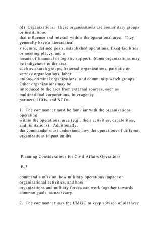 (d) Organizations. These organizations are nonmilitary groups
or institutions
that influence and interact within the operational area. They
generally have a hierarchical
structure, defined goals, established operations, fixed facilities
or meeting places, and a
means of financial or logistic support. Some organizations may
be indigenous to the area,
such as church groups, fraternal organizations, patriotic or
service organizations, labor
unions, criminal organizations, and community watch groups.
Other organizations may be
introduced to the area from external sources, such as
multinational corporations, interagency
partners, IGOs, and NGOs.
1. The commander must be familiar with the organizations
operating
within the operational area (e.g., their activities, capabilities,
and limitations). Additionally,
the commander must understand how the operations of different
organizations impact on the
Planning Considerations for Civil Affairs Operations
B-3
command’s mission, how military operations impact on
organizational activities, and how
organizations and military forces can work together towards
common goals, as necessary.
2. The commander uses the CMOC to keep advised of all these
 
