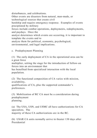 disturbances, and celebrations.
Other events are disasters from natural, man-made, or
technological sources that create civil
hardship and require emergency response. Examples of events
precipitated by military
forces include combat operations, deployments, redeployments,
and paydays. Once the
analyst determines which events are occurring, it is important to
template the events and to
analyze them for political, economic, psychological,
environmental, and legal implications.
c. Predeployment Planning
(1) The early deployment of CA in the operational area can be
a great force
multiplier, setting the stage for the introduction of follow-on
forces into an environment that
has benefited from specialized interaction with the local
population.
(2) The functional composition of CA varies with mission,
availability,
qualifications of CA, plus the supported commander’s
preferences.
(3) Mobilization of RC CA must be a consideration during
predeployment
planning.
(a) The USA, USN, and USMC all have authorizations for CA
specialists. The
majority of these CA authorizations are in the RC.
(b) USAR CA units normally arrive in theater 130 days after
Presidential
 
