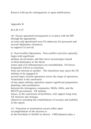 Reserve Call-up for contingencies or upon mobilization.
Appendix B
B-4 JP 3-57
(4) Ensure agreement/arrangement is in place with the HN
through the appropriate
en route and operational area US embassies for personnel and
aircraft diplomatic clearances
to support CA arrival.
d. Post-Conflict Operations. Post-conflict activities typically
begin with significant
military involvement, and then move increasingly toward
civilian dominance as the threat
wanes and civil infrastructures are reestablished. US forces
frequently will be in transition
from one mission to another. The transitions may cause the US
military to be engaged in
several types of joint operations across the range of operations.
Transitions at the conclusion
of any major military operation require significant preparation,
planning, and coordination
between the interagency community, NGOs, IGOs, and the
HN/FN government. US military
forces, at the conclusion of hostilities, will support long-term
US interests and strategic
objectives including the establishment of security and stability
in the region.
(1) Transition or termination occurs either upon
accomplishment of the mission or
as the President or SecDef so directs. CMO planners play a
 