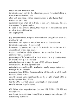 major role in transition and
termination not only in the planning process (by establishing a
transition mechanism) but
also with assisting civilian organizations in clarifying their
respective roles and
responsibilities after US military forces leave the area. In order
for reserve CA personnel to
be used in this critical phase, their need must be identified early
to allow for mobilization
and deployment.
(2) Predetermined progress achievements along LOOs such as,
availability of
resources, or a specific date is the basis for transition or
termination criteria. A successful
harvest or restoration of critical facilities in the crisis area are
examples of events that might
trigger termination of the mission. An acceptable drop in
mortality rates, a certain
percentage of DCs returned to their homes, or a given decrease
in threat activity is statistical
criteria that may prompt the end of US military forces’
involvement. Fulfilling transition
criteria is accomplished by evaluating performance outcomes
through MOEs to track
progress along LOEs. Progress along LOEs under a LOO can be
uneven, or the initial
conditions can vary significantly, so the weight of each LOE in
defining transition criteria
for the LOO they fall under should reflect operational
conditions and requirements.
(3) When other organizations (such as UN, NGOs, HN, FN, and
IGOs) have
marshaled the necessary capabilities to assume the mission, US
forces may execute a
 
