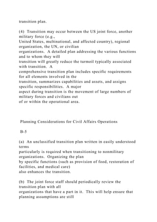 transition plan.
(4) Transition may occur between the US joint force, another
military force (e.g.,
United States, multinational, and affected country), regional
organization, the UN, or civilian
organizations. A detailed plan addressing the various functions
and to whom they will
transition will greatly reduce the turmoil typically associated
with transition. A
comprehensive transition plan includes specific requirements
for all elements involved in the
transition, summarizes capabilities and assets, and assigns
specific responsibilities. A major
aspect during transition is the movement of large numbers of
military forces and civilians out
of or within the operational area.
Planning Considerations for Civil Affairs Operations
B-5
(a) An unclassified transition plan written in easily understood
terms
particularly is required when transitioning to nonmilitary
organizations. Organizing the plan
by specific functions (such as provision of food, restoration of
facilities, and medical care)
also enhances the transition.
(b) The joint force staff should periodically review the
transition plan with all
organizations that have a part in it. This will help ensure that
planning assumptions are still
 