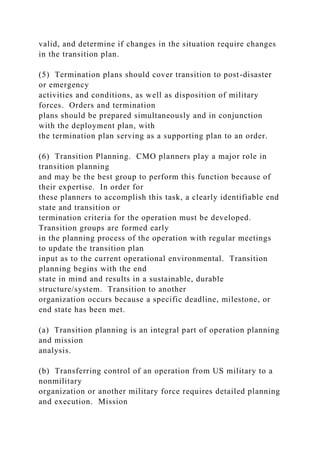valid, and determine if changes in the situation require changes
in the transition plan.
(5) Termination plans should cover transition to post-disaster
or emergency
activities and conditions, as well as disposition of military
forces. Orders and termination
plans should be prepared simultaneously and in conjunction
with the deployment plan, with
the termination plan serving as a supporting plan to an order.
(6) Transition Planning. CMO planners play a major role in
transition planning
and may be the best group to perform this function because of
their expertise. In order for
these planners to accomplish this task, a clearly identifiable end
state and transition or
termination criteria for the operation must be developed.
Transition groups are formed early
in the planning process of the operation with regular meetings
to update the transition plan
input as to the current operational environmental. Transition
planning begins with the end
state in mind and results in a sustainable, durable
structure/system. Transition to another
organization occurs because a specific deadline, milestone, or
end state has been met.
(a) Transition planning is an integral part of operation planning
and mission
analysis.
(b) Transferring control of an operation from US military to a
nonmilitary
organization or another military force requires detailed planning
and execution. Mission
 