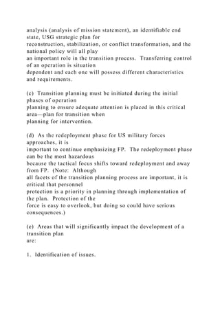 analysis (analysis of mission statement), an identifiable end
state, USG strategic plan for
reconstruction, stabilization, or conflict transformation, and the
national policy will all play
an important role in the transition process. Transferring control
of an operation is situation
dependent and each one will possess different characteristics
and requirements.
(c) Transition planning must be initiated during the initial
phases of operation
planning to ensure adequate attention is placed in this critical
area—plan for transition when
planning for intervention.
(d) As the redeployment phase for US military forces
approaches, it is
important to continue emphasizing FP. The redeployment phase
can be the most hazardous
because the tactical focus shifts toward redeployment and away
from FP. (Note: Although
all facets of the transition planning process are important, it is
critical that personnel
protection is a priority in planning through implementation of
the plan. Protection of the
force is easy to overlook, but doing so could have serious
consequences.)
(e) Areas that will significantly impact the development of a
transition plan
are:
1. Identification of issues.
 