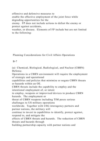 offensive and defensive measures to
enable the effective employment of the joint force while
degrading opportunities for the
enemy. FP does not include actions to defeat the enemy or
protect against accidents,
weather, or disease. Elements of FP include but are not limited
to the following:
Planning Considerations for Civil Affairs Operations
B-7
(a) Chemical, Biological, Radiological, and Nuclear (CBRN)
Defense.
Operations in a CBRN environment will require the employment
of strategic and operational
capabilities and policies that minimize or negate CBRN threats
or hazards within an OE.
CBRN threats include the capability to employ and the
intentional employment of, or intent
to employ, weapons or improvised devices to produce CBRN
hazards. The employment or
threat of CBRN weapons including TIM poses serious
challenges to US military operations
worldwide. Together with USG interagency partners and
partner nations, the military will
continue to invest in capabilities to identify, protect against,
respond to, and mitigate the
effects of CBRN threats and hazards. The reduction of CBRN
threats and hazards through
building partnership capacity with partner nations and
 
