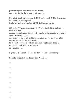 preventing the proliferation of WMD
are essential in the global environment.
For additional guidance on CBRN, refer to JP 3-11, Operations
in Chemical, Biological,
Radiological, and Nuclear (CBRN) Environments.
(b) AT. AT programs support FP by establishing defensive
measures that
reduce the vulnerability of individuals and property to terrorist
acts, to include rapid
containment by local military and civilian force. They also
consist of defensive measures
to protect Service members, civilian employees, family
members, facilities, information,
and equipment.
Figure B-1. Sample Checklist for Transition Planning
Sample Checklist for Transition Planning
 