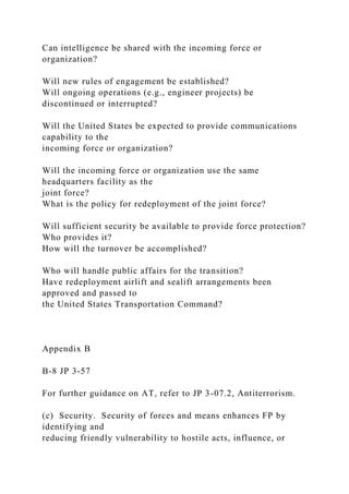 Can intelligence be shared with the incoming force or
organization?
Will new rules of engagement be established?
Will ongoing operations (e.g., engineer projects) be
discontinued or interrupted?
Will the United States be expected to provide communications
capability to the
incoming force or organization?
Will the incoming force or organization use the same
headquarters facility as the
joint force?
What is the policy for redeployment of the joint force?
Will sufficient security be available to provide force protection?
Who provides it?
How will the turnover be accomplished?
Who will handle public affairs for the transition?
Have redeployment airlift and sealift arrangements been
approved and passed to
the United States Transportation Command?
Appendix B
B-8 JP 3-57
For further guidance on AT, refer to JP 3-07.2, Antiterrorism.
(c) Security. Security of forces and means enhances FP by
identifying and
reducing friendly vulnerability to hostile acts, influence, or
 