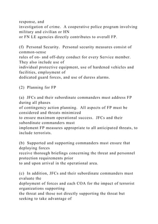 response, and
investigation of crime. A cooperative police program involving
military and civilian or HN
or FN LE agencies directly contributes to overall FP.
(f) Personal Security. Personal security measures consist of
common-sense
rules of on- and off-duty conduct for every Service member.
They also include use of
individual protective equipment, use of hardened vehicles and
facilities, employment of
dedicated guard forces, and use of duress alarms.
(2) Planning for FP
(a) JFCs and their subordinate commanders must address FP
during all phases
of contingency action planning. All aspects of FP must be
considered and threats minimized
to ensure maximum operational success. JFCs and their
subordinate commanders must
implement FP measures appropriate to all anticipated threats, to
include terrorists.
(b) Supported and supporting commanders must ensure that
deploying forces
receive thorough briefings concerning the threat and personnel
protection requirements prior
to and upon arrival in the operational area.
(c) In addition, JFCs and their subordinate commanders must
evaluate the
deployment of forces and each COA for the impact of terrorist
organizations supporting
the threat and those not directly supporting the threat but
seeking to take advantage of
 