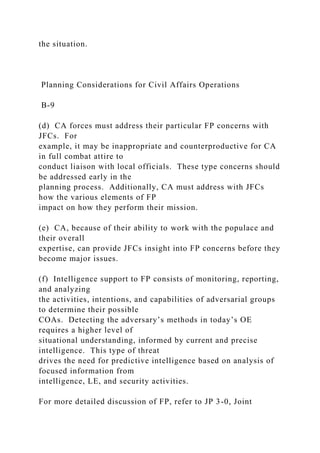the situation.
Planning Considerations for Civil Affairs Operations
B-9
(d) CA forces must address their particular FP concerns with
JFCs. For
example, it may be inappropriate and counterproductive for CA
in full combat attire to
conduct liaison with local officials. These type concerns should
be addressed early in the
planning process. Additionally, CA must address with JFCs
how the various elements of FP
impact on how they perform their mission.
(e) CA, because of their ability to work with the populace and
their overall
expertise, can provide JFCs insight into FP concerns before they
become major issues.
(f) Intelligence support to FP consists of monitoring, reporting,
and analyzing
the activities, intentions, and capabilities of adversarial groups
to determine their possible
COAs. Detecting the adversary’s methods in today’s OE
requires a higher level of
situational understanding, informed by current and precise
intelligence. This type of threat
drives the need for predictive intelligence based on analysis of
focused information from
intelligence, LE, and security activities.
For more detailed discussion of FP, refer to JP 3-0, Joint
 