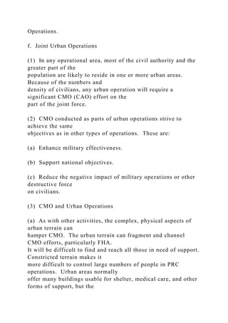 Operations.
f. Joint Urban Operations
(1) In any operational area, most of the civil authority and the
greater part of the
population are likely to reside in one or more urban areas.
Because of the numbers and
density of civilians, any urban operation will require a
significant CMO (CAO) effort on the
part of the joint force.
(2) CMO conducted as parts of urban operations strive to
achieve the same
objectives as in other types of operations. These are:
(a) Enhance military effectiveness.
(b) Support national objectives.
(c) Reduce the negative impact of military operations or other
destructive force
on civilians.
(3) CMO and Urban Operations
(a) As with other activities, the complex, physical aspects of
urban terrain can
hamper CMO. The urban terrain can fragment and channel
CMO efforts, particularly FHA.
It will be difficult to find and reach all those in need of support.
Constricted terrain makes it
more difficult to control large numbers of people in PRC
operations. Urban areas normally
offer many buildings usable for shelter, medical care, and other
forms of support, but the
 