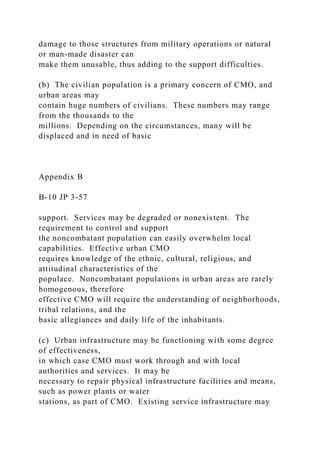 damage to those structures from military operations or natural
or man-made disaster can
make them unusable, thus adding to the support difficulties.
(b) The civilian population is a primary concern of CMO, and
urban areas may
contain huge numbers of civilians. These numbers may range
from the thousands to the
millions. Depending on the circumstances, many will be
displaced and in need of basic
Appendix B
B-10 JP 3-57
support. Services may be degraded or nonexistent. The
requirement to control and support
the noncombatant population can easily overwhelm local
capabilities. Effective urban CMO
requires knowledge of the ethnic, cultural, religious, and
attitudinal characteristics of the
populace. Noncombatant populations in urban areas are rarely
homogenous, therefore
effective CMO will require the understanding of neighborhoods,
tribal relations, and the
basic allegiances and daily life of the inhabitants.
(c) Urban infrastructure may be functioning with some degree
of effectiveness,
in which case CMO must work through and with local
authorities and services. It may be
necessary to repair physical infrastructure facilities and means,
such as power plants or water
stations, as part of CMO. Existing service infrastructure may
 