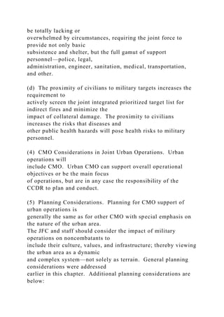 be totally lacking or
overwhelmed by circumstances, requiring the joint force to
provide not only basic
subsistence and shelter, but the full gamut of support
personnel—police, legal,
administration, engineer, sanitation, medical, transportation,
and other.
(d) The proximity of civilians to military targets increases the
requirement to
actively screen the joint integrated prioritized target list for
indirect fires and minimize the
impact of collateral damage. The proximity to civilians
increases the risks that diseases and
other public health hazards will pose health risks to military
personnel.
(4) CMO Considerations in Joint Urban Operations. Urban
operations will
include CMO. Urban CMO can support overall operational
objectives or be the main focus
of operations, but are in any case the responsibility of the
CCDR to plan and conduct.
(5) Planning Considerations. Planning for CMO support of
urban operations is
generally the same as for other CMO with special emphasis on
the nature of the urban area.
The JFC and staff should consider the impact of military
operations on noncombatants to
include their culture, values, and infrastructure; thereby viewing
the urban area as a dynamic
and complex system—not solely as terrain. General planning
considerations were addressed
earlier in this chapter. Additional planning considerations are
below:
 