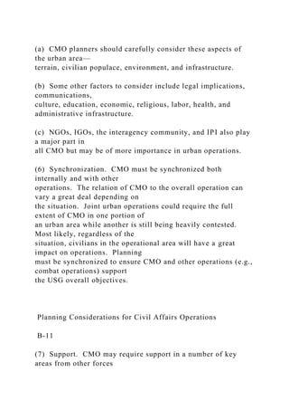 (a) CMO planners should carefully consider these aspects of
the urban area—
terrain, civilian populace, environment, and infrastructure.
(b) Some other factors to consider include legal implications,
communications,
culture, education, economic, religious, labor, health, and
administrative infrastructure.
(c) NGOs, IGOs, the interagency community, and IPI also play
a major part in
all CMO but may be of more importance in urban operations.
(6) Synchronization. CMO must be synchronized both
internally and with other
operations. The relation of CMO to the overall operation can
vary a great deal depending on
the situation. Joint urban operations could require the full
extent of CMO in one portion of
an urban area while another is still being heavily contested.
Most likely, regardless of the
situation, civilians in the operational area will have a great
impact on operations. Planning
must be synchronized to ensure CMO and other operations (e.g.,
combat operations) support
the USG overall objectives.
Planning Considerations for Civil Affairs Operations
B-11
(7) Support. CMO may require support in a number of key
areas from other forces
 