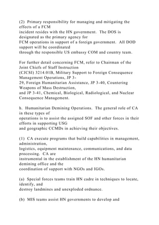 (2) Primary responsibility for managing and mitigating the
effects of a FCM
incident resides with the HN government. The DOS is
designated as the primary agency for
FCM operations in support of a foreign government. All DOD
support will be coordinated
through the responsible US embassy COM and country team.
For further detail concerning FCM, refer to Chairman of the
Joint Chiefs of Staff Instruction
(CJCSI) 3214.01B, Military Support to Foreign Consequence
Management Operations, JP 3-
29, Foreign Humanitarian Assistance, JP 3-40, Countering
Weapons of Mass Destruction,
and JP 3-41, Chemical, Biological, Radiological, and Nuclear
Consequence Management.
h. Humanitarian Demining Operations. The general role of CA
in these types of
operations is to assist the assigned SOF and other forces in their
efforts in supporting USG
and geographic CCMDs in achieving their objectives.
(1) CA execute programs that build capabilities in management,
administration,
logistics, equipment maintenance, communications, and data
processing. CA are
instrumental in the establishment of the HN humanitarian
demining office and the
coordination of support with NGOs and IGOs.
(a) Special forces teams train HN cadre in techniques to locate,
identify, and
destroy landmines and unexploded ordnance.
(b) MIS teams assist HN governments to develop and
 