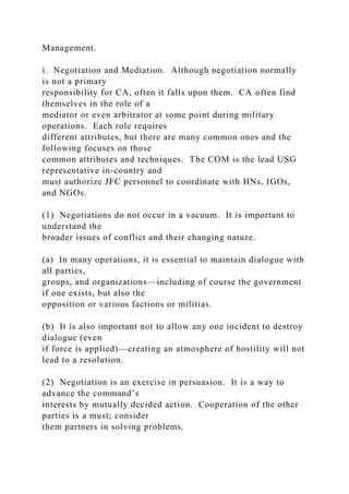 Management.
i. Negotiation and Mediation. Although negotiation normally
is not a primary
responsibility for CA, often it falls upon them. CA often find
themselves in the role of a
mediator or even arbitrator at some point during military
operations. Each role requires
different attributes, but there are many common ones and the
following focuses on those
common attributes and techniques. The COM is the lead USG
representative in-country and
must authorize JFC personnel to coordinate with HNs, IGOs,
and NGOs.
(1) Negotiations do not occur in a vacuum. It is important to
understand the
broader issues of conflict and their changing nature.
(a) In many operations, it is essential to maintain dialogue with
all parties,
groups, and organizations—including of course the government
if one exists, but also the
opposition or various factions or militias.
(b) It is also important not to allow any one incident to destroy
dialogue (even
if force is applied)—creating an atmosphere of hostility will not
lead to a resolution.
(2) Negotiation is an exercise in persuasion. It is a way to
advance the command’s
interests by mutually decided action. Cooperation of the other
parties is a must; consider
them partners in solving problems.
 