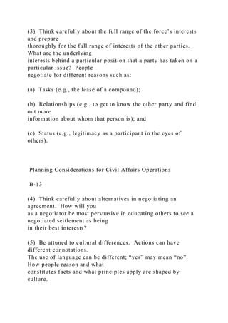 (3) Think carefully about the full range of the force’s interests
and prepare
thoroughly for the full range of interests of the other parties.
What are the underlying
interests behind a particular position that a party has taken on a
particular issue? People
negotiate for different reasons such as:
(a) Tasks (e.g., the lease of a compound);
(b) Relationships (e.g., to get to know the other party and find
out more
information about whom that person is); and
(c) Status (e.g., legitimacy as a participant in the eyes of
others).
Planning Considerations for Civil Affairs Operations
B-13
(4) Think carefully about alternatives in negotiating an
agreement. How will you
as a negotiator be most persuasive in educating others to see a
negotiated settlement as being
in their best interests?
(5) Be attuned to cultural differences. Actions can have
different connotations.
The use of language can be different; “yes” may mean “no”.
How people reason and what
constitutes facts and what principles apply are shaped by
culture.
 
