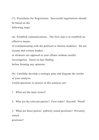 (7) Procedures for Negotiation. Successful negotiations should
be based on the
following steps:
(a) Establish communications. The first step is to establish an
effective means
of communicating with the political or faction leader(s). Do not
assume that certain leaders
or elements are opposed to your efforts without careful
investigation. Insist on fact finding
before forming any opinions.
(b) Carefully develop a strategic plan and diagram the results
of your analysis.
Useful questions to answer in this analysis are:
1. What are the main issues?
2. Who are the relevant parties? First order? Second? Third?
3. What are these parties’ publicly stated positions? Privately
stated
positions?
 