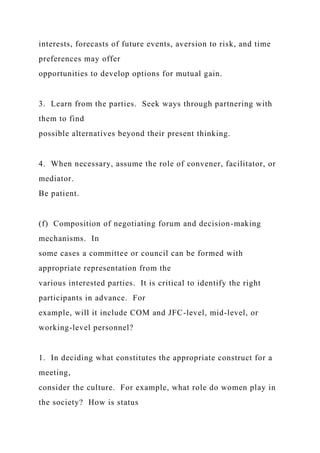 interests, forecasts of future events, aversion to risk, and time
preferences may offer
opportunities to develop options for mutual gain.
3. Learn from the parties. Seek ways through partnering with
them to find
possible alternatives beyond their present thinking.
4. When necessary, assume the role of convener, facilitator, or
mediator.
Be patient.
(f) Composition of negotiating forum and decision-making
mechanisms. In
some cases a committee or council can be formed with
appropriate representation from the
various interested parties. It is critical to identify the right
participants in advance. For
example, will it include COM and JFC-level, mid-level, or
working-level personnel?
1. In deciding what constitutes the appropriate construct for a
meeting,
consider the culture. For example, what role do women play in
the society? How is status
 