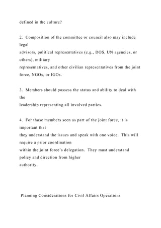 defined in the culture?
2. Composition of the committee or council also may include
legal
advisors, political representatives (e.g., DOS, UN agencies, or
others), military
representatives, and other civilian representatives from the joint
force, NGOs, or IGOs.
3. Members should possess the status and ability to deal with
the
leadership representing all involved parties.
4. For those members seen as part of the joint force, it is
important that
they understand the issues and speak with one voice. This will
require a prior coordination
within the joint force’s delegation. They must understand
policy and direction from higher
authority.
Planning Considerations for Civil Affairs Operations
 