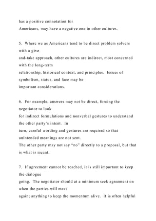 has a positive connotation for
Americans, may have a negative one in other cultures.
5. Where we as Americans tend to be direct problem solvers
with a give-
and-take approach, other cultures are indirect, most concerned
with the long-term
relationship, historical context, and principles. Issues of
symbolism, status, and face may be
important considerations.
6. For example, answers may not be direct, forcing the
negotiator to look
for indirect formulations and nonverbal gestures to understand
the other party’s intent. In
turn, careful wording and gestures are required so that
unintended meanings are not sent.
The other party may not say “no” directly to a proposal, but that
is what is meant.
7. If agreement cannot be reached, it is still important to keep
the dialogue
going. The negotiator should at a minimum seek agreement on
when the parties will meet
again; anything to keep the momentum alive. It is often helpful
 