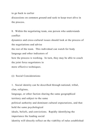 to go back to earlier
discussions on common ground and seek to keep trust alive in
the process.
8. Within the negotiating team, one person who understands
conflict
dynamics and cross-cultural issues should look at the process of
the negotiations and advise
the rest of the team. This individual can watch for body
language and other indicators of
how the process is working. In turn, they may be able to coach
the joint force negotiators in
more effective techniques.
(i) Social Considerations
1. Social identity can be described through national, tribal,
clan, religious,
language, or other faction sharing the same geographical
territory and subject to the same
political authority and dominant cultural expectations, and that
hold the same psychological
ideals, beliefs, and convictions. Rapidly identifying the
importance the leading social
identity will directly reflect on the viability of rules established
 