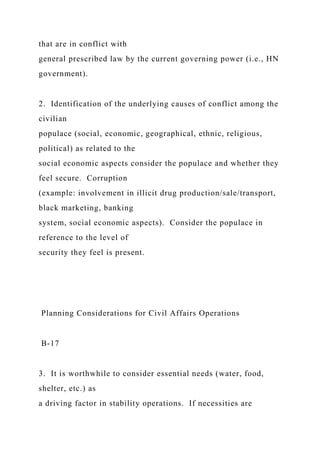 that are in conflict with
general prescribed law by the current governing power (i.e., HN
government).
2. Identification of the underlying causes of conflict among the
civilian
populace (social, economic, geographical, ethnic, religious,
political) as related to the
social economic aspects consider the populace and whether they
feel secure. Corruption
(example: involvement in illicit drug production/sale/transport,
black marketing, banking
system, social economic aspects). Consider the populace in
reference to the level of
security they feel is present.
Planning Considerations for Civil Affairs Operations
B-17
3. It is worthwhile to consider essential needs (water, food,
shelter, etc.) as
a driving factor in stability operations. If necessities are
 
