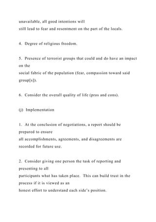 unavailable, all good intentions will
still lead to fear and resentment on the part of the locals.
4. Degree of religious freedom.
5. Presence of terrorist groups that could and do have an impact
on the
social fabric of the population (fear, compassion toward said
group[s]).
6. Consider the overall quality of life (pros and cons).
(j) Implementation
1. At the conclusion of negotiations, a report should be
prepared to ensure
all accomplishments, agreements, and disagreements are
recorded for future use.
2. Consider giving one person the task of reporting and
presenting to all
participants what has taken place. This can build trust in the
process if it is viewed as an
honest effort to understand each side’s position.
 