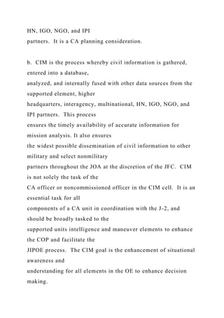 HN, IGO, NGO, and IPI
partners. It is a CA planning consideration.
b. CIM is the process whereby civil information is gathered,
entered into a database,
analyzed, and internally fused with other data sources from the
supported element, higher
headquarters, interagency, multinational, HN, IGO, NGO, and
IPI partners. This process
ensures the timely availability of accurate information for
mission analysis. It also ensures
the widest possible dissemination of civil information to other
military and select nonmilitary
partners throughout the JOA at the discretion of the JFC. CIM
is not solely the task of the
CA officer or noncommissioned officer in the CIM cell. It is an
essential task for all
components of a CA unit in coordination with the J-2, and
should be broadly tasked to the
supported units intelligence and maneuver elements to enhance
the COP and facilitate the
JIPOE process. The CIM goal is the enhancement of situational
awareness and
understanding for all elements in the OE to enhance decision
making.
 