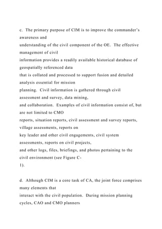 c. The primary purpose of CIM is to improve the commander’s
awareness and
understanding of the civil component of the OE. The effective
management of civil
information provides a readily available historical database of
geospatially referenced data
that is collated and processed to support fusion and detailed
analysis essential for mission
planning. Civil information is gathered through civil
assessment and survey, data mining,
and collaboration. Examples of civil information consist of, but
are not limited to CMO
reports, situation reports, civil assessment and survey reports,
village assessments, reports on
key leader and other civil engagements, civil system
assessments, reports on civil projects,
and other logs, files, briefings, and photos pertaining to the
civil environment (see Figure C-
1).
d. Although CIM is a core task of CA, the joint force comprises
many elements that
interact with the civil population. During mission planning
cycles, CAO and CMO planners
 