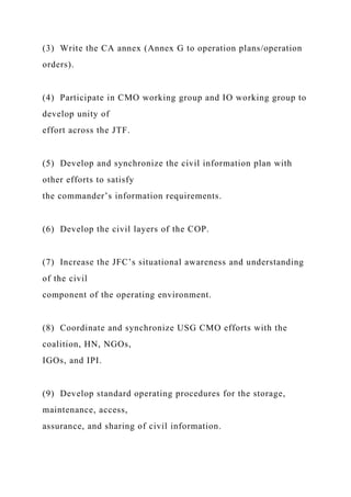 (3) Write the CA annex (Annex G to operation plans/operation
orders).
(4) Participate in CMO working group and IO working group to
develop unity of
effort across the JTF.
(5) Develop and synchronize the civil information plan with
other efforts to satisfy
the commander’s information requirements.
(6) Develop the civil layers of the COP.
(7) Increase the JFC’s situational awareness and understanding
of the civil
component of the operating environment.
(8) Coordinate and synchronize USG CMO efforts with the
coalition, HN, NGOs,
IGOs, and IPI.
(9) Develop standard operating procedures for the storage,
maintenance, access,
assurance, and sharing of civil information.
 