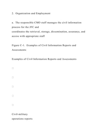2. Organization and Employment
a. The responsible CMO staff manages the civil information
process for the JFC and
coordinates the retrieval, storage, dissemination, assurance, and
access with appropriate staff
Figure C-1. Examples of Civil Information Reports and
Assessments
Examples of Civil Information Reports and Assessments
Civil-military
operations reports
 