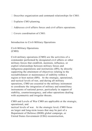 Introduction to Civil-Military Operations
Civil-Military Operations
(CMO)
Civil-military operations (CMO) are the activities of a
commander performed by designated civil affairs or other
military forces that establish, maintain, influence, or
exploit relationships between military forces and
indigenous populations and institutions (IPI), by directly
supporting the attainment of objectives relating to the
reestablishment or maintenance of stability within a
region or host nation (HN). At the strategic, operational,
and tactical levels of war, and during all military
operations, CMO are essential to the military instrument
to coordinate the integration of military and nonmilitary
instruments of national power, particularly in support of
stability, counterinsurgency, and other operations dealing
with asymmetric and irregular threats.
CMO and Levels of War CMO are applicable at the strategic,
operational, and
tactical levels of war. At the strategic level, CMO focus
on larger and long-term issues that may be part of a
Department of Defense (DOD) global campaign, or
United States Government (USG) reconstruction,
 