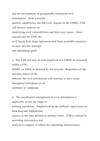 and the development of geospatially referenced civil
information. With available
analytic capabilities, the O&I cell, organic to the CMOC, CIM
cell focuses analysis on
identifying civil vulnerabilities and their root causes. Once
entered into the COP, the
civil layers help shape operations and focus available resources
to meet specific strategic
and operational goals.
c. The CIM cell may be task organized in a CMOC or relocated
within a JTF,
JSOTF, or TSOC as dictated by the mission. Regardless of the
episodic nature of the
mission, the civil information will continue to have value
throughout each phase of an
operation or campaign.
d. The coordinated management of civil information is
applicable across the range of
military operations. Emphasized by the difficult experiences of
both Iraq and Afghanistan,
success is not only defined in military terms. CIM is critical in
providing information and
analysis in support of efforts for rebuilding infrastructure,
 