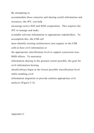 By attempting to
accommodate these concerns and sharing useful information and
resources, the JFC, can help
encourage active IGO and NGO cooperation. This requires the
JFC to manage and make
available relevant information to appropriate stakeholders. To
accomplish this, the CIM cell
must identify existing architectures (not organic to the CIM
cell) to host civil information at
the appropriate classification level to support concurrent non-
DOD efforts. To maximize
information sharing to the greatest extent possible, the goal for
civil information hosting
should always begin at the lowest possible classification level
while enabling civil
information migration to provide echelon appropriate civil
analysis (Figure C-2).
Appendix C
 