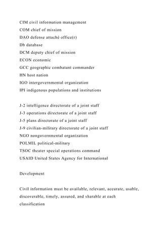 CIM civil information management
COM chief of mission
DAO defense attaché office(r)
Db database
DCM deputy chief of mission
ECON economic
GCC geographic combatant commander
HN host nation
IGO intergovernmental organization
IPI indigenous populations and institutions
J-2 intelligence directorate of a joint staff
J-3 operations directorate of a joint staff
J-5 plans directorate of a joint staff
J-9 civilian-military directorate of a joint staff
NGO nongovernmental organization
POLMIL political-military
TSOC theater special operations command
USAID United States Agency for International
Development
Civil information must be available, relevant, accurate, usable,
discoverable, timely, assured, and sharable at each
classification
 