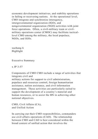 economic development initiatives, and stability operations
in failing or recovering nations. At the operational level,
CMO integrate and synchronize interagency,
intergovernmental organization (IGO), and
nongovernmental organization (NGO) activities with joint
force operations. Often, a civil-military team or civil-
military operations center (CMOC) may facilitate tactical-
level CMO among the military, the local populace,
NGOs, and IGOs.
xuchang.li
Highlight
Executive Summary
x JP 3-57
Components of CMO CMO include a range of activities that
integrate civil and
military actions for support to civil administration,
populace and resources control, foreign humanitarian
assistance, nation assistance, and civil information
management. These activities are particularly suited to
support the development of a country’s material and
human resources, or to assist the HN in achieving other
national objectives.
CMO, Civil Affairs (CA),
and Unified Action
In carrying out their CMO responsibilities, commanders
use civil affairs operations (CAO). The relationship
between CMO and CAO is best considered within the
broad context of unified action that involves the
 