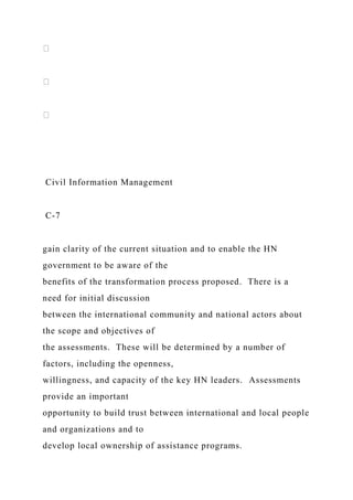 Civil Information Management
C-7
gain clarity of the current situation and to enable the HN
government to be aware of the
benefits of the transformation process proposed. There is a
need for initial discussion
between the international community and national actors about
the scope and objectives of
the assessments. These will be determined by a number of
factors, including the openness,
willingness, and capacity of the key HN leaders. Assessments
provide an important
opportunity to build trust between international and local people
and organizations and to
develop local ownership of assistance programs.
 