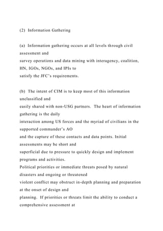 (2) Information Gathering
(a) Information gathering occurs at all levels through civil
assessment and
survey operations and data mining with interagency, coalition,
HN, IGOs, NGOs, and IPIs to
satisfy the JFC’s requirements.
(b) The intent of CIM is to keep most of this information
unclassified and
easily shared with non-USG partners. The heart of information
gathering is the daily
interaction among US forces and the myriad of civilians in the
supported commander’s AO
and the capture of these contacts and data points. Initial
assessments may be short and
superficial due to pressure to quickly design and implement
programs and activities.
Political priorities or immediate threats posed by natural
disasters and ongoing or threatened
violent conflict may obstruct in-depth planning and preparation
at the onset of design and
planning. If priorities or threats limit the ability to conduct a
comprehensive assessment at
 