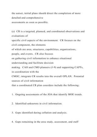 the outset, initial plans should direct the completion of more
detailed and comprehensive
assessments as soon as possible.
(c) CR is a targeted, planned, and coordinated observations and
evaluations of
specific civil aspects of the environment. CR focuses on the
civil component, the elements
of which are area, structures, capabilities, organizations,
people, and events. CR also focuses
on gathering civil information to enhance situational
understanding and facilitate decision
making. CAO and CMO planners (J-9) and supporting CAPTs,
in coordination with the
CMOC, integrate CR results into the overall OPLAN. Potential
sources of civil information
that a coordinated CR plan considers include the following:
1. Ongoing assessments of the JOA that identify MOE trends.
2. Identified unknowns in civil information.
3. Gaps identified during collation and analysis.
4. Gaps remaining in the area study, assessment, and staff
 