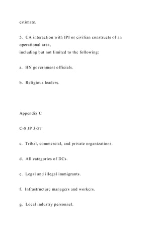 estimate.
5. CA interaction with IPI or civilian constructs of an
operational area,
including but not limited to the following:
a. HN government officials.
b. Religious leaders.
Appendix C
C-8 JP 3-57
c. Tribal, commercial, and private organizations.
d. All categories of DCs.
e. Legal and illegal immigrants.
f. Infrastructure managers and workers.
g. Local industry personnel.
 