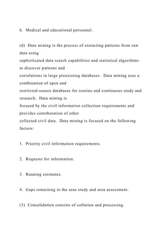 h. Medical and educational personnel.
(d) Data mining is the process of extracting patterns from raw
data using
sophisticated data search capabilities and statistical algorithms
to discover patterns and
correlations in large preexisting databases. Data mining uses a
combination of open and
restricted-source databases for routine and continuous study and
research. Data mining is
focused by the civil information collection requirements and
provides corroboration of other
collected civil data. Data mining is focused on the following
factors:
1. Priority civil information requirements.
2. Requests for information.
3. Running estimates.
4. Gaps remaining in the area study and area assessment.
(3) Consolidation consists of collation and processing.
 