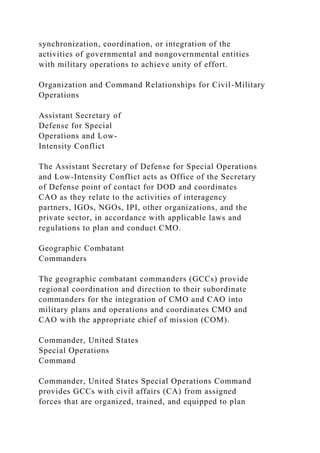 synchronization, coordination, or integration of the
activities of governmental and nongovernmental entities
with military operations to achieve unity of effort.
Organization and Command Relationships for Civil-Military
Operations
Assistant Secretary of
Defense for Special
Operations and Low-
Intensity Conflict
The Assistant Secretary of Defense for Special Operations
and Low-Intensity Conflict acts as Office of the Secretary
of Defense point of contact for DOD and coordinates
CAO as they relate to the activities of interagency
partners, IGOs, NGOs, IPI, other organizations, and the
private sector, in accordance with applicable laws and
regulations to plan and conduct CMO.
Geographic Combatant
Commanders
The geographic combatant commanders (GCCs) provide
regional coordination and direction to their subordinate
commanders for the integration of CMO and CAO into
military plans and operations and coordinates CMO and
CAO with the appropriate chief of mission (COM).
Commander, United States
Special Operations
Command
Commander, United States Special Operations Command
provides GCCs with civil affairs (CA) from assigned
forces that are organized, trained, and equipped to plan
 