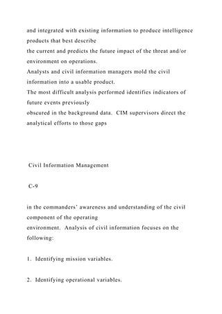 and integrated with existing information to produce intelligence
products that best describe
the current and predicts the future impact of the threat and/or
environment on operations.
Analysts and civil information managers mold the civil
information into a usable product.
The most difficult analysis performed identifies indicators of
future events previously
obscured in the background data. CIM supervisors direct the
analytical efforts to those gaps
Civil Information Management
C-9
in the commanders’ awareness and understanding of the civil
component of the operating
environment. Analysis of civil information focuses on the
following:
1. Identifying mission variables.
2. Identifying operational variables.
 