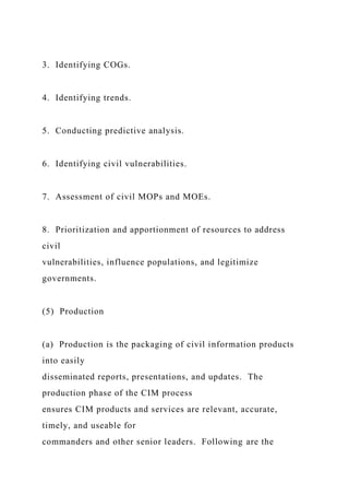 3. Identifying COGs.
4. Identifying trends.
5. Conducting predictive analysis.
6. Identifying civil vulnerabilities.
7. Assessment of civil MOPs and MOEs.
8. Prioritization and apportionment of resources to address
civil
vulnerabilities, influence populations, and legitimize
governments.
(5) Production
(a) Production is the packaging of civil information products
into easily
disseminated reports, presentations, and updates. The
production phase of the CIM process
ensures CIM products and services are relevant, accurate,
timely, and useable for
commanders and other senior leaders. Following are the
 
