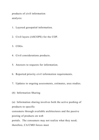 products of civil information
analysis:
1. Layered geospatial information.
2. Civil layers (ASCOPE) for the COP.
3. COGs.
4. Civil considerations products.
5. Answers to requests for information.
6. Reported priority civil information requirements.
7. Updates to ongoing assessments, estimates, area studies.
(6) Information Sharing
(a) Information sharing involves both the active pushing of
products to specific
consumers through available architectures and the passive
posting of products on web
portals. The consumers may not realize what they need;
therefore, CA/CMO forces must
 