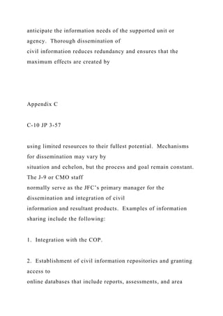 anticipate the information needs of the supported unit or
agency. Thorough dissemination of
civil information reduces redundancy and ensures that the
maximum effects are created by
Appendix C
C-10 JP 3-57
using limited resources to their fullest potential. Mechanisms
for dissemination may vary by
situation and echelon, but the process and goal remain constant.
The J-9 or CMO staff
normally serve as the JFC’s primary manager for the
dissemination and integration of civil
information and resultant products. Examples of information
sharing include the following:
1. Integration with the COP.
2. Establishment of civil information repositories and granting
access to
online databases that include reports, assessments, and area
 